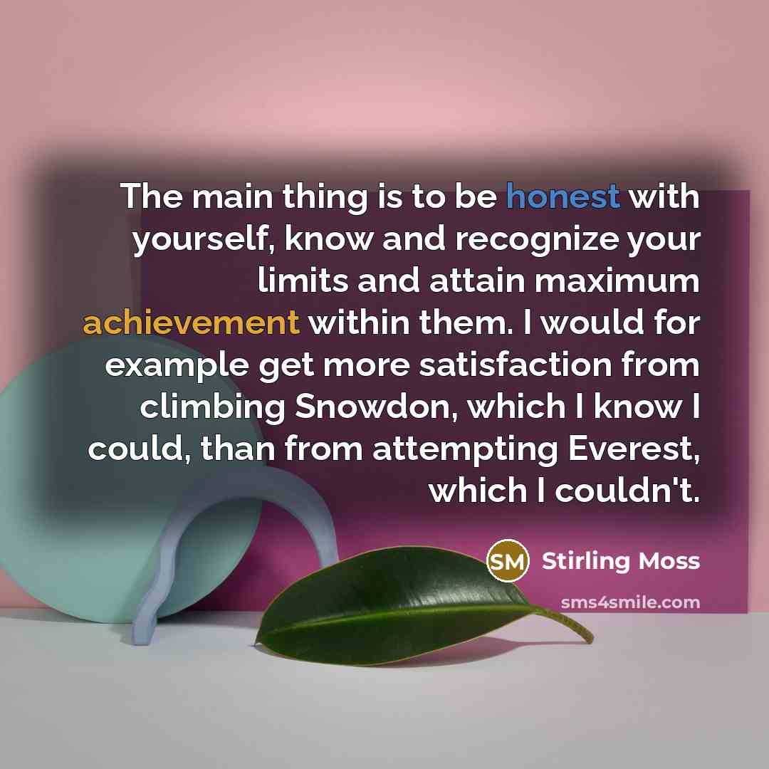 “The main thing is to be honest with yourself, know and recognize your limits and attain maximum achievement within them. I would for example get more satisfaction from climbing Snowdon, which I know I could, than from attempting Everest, which I couldn't.” quote by Stirling Moss