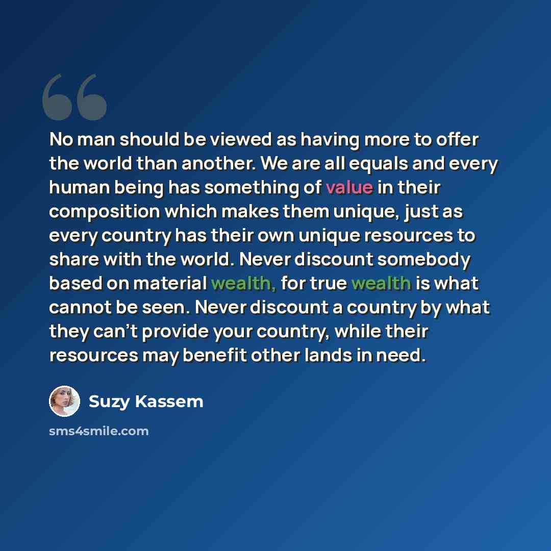 “No man should be viewed as having more to offer the world than another. We are all equals and every human being has something of value in their composition which makes them unique, just as every country has their own unique resources to share with the world. Never discount somebody based on…” quote by Suzy Kassem