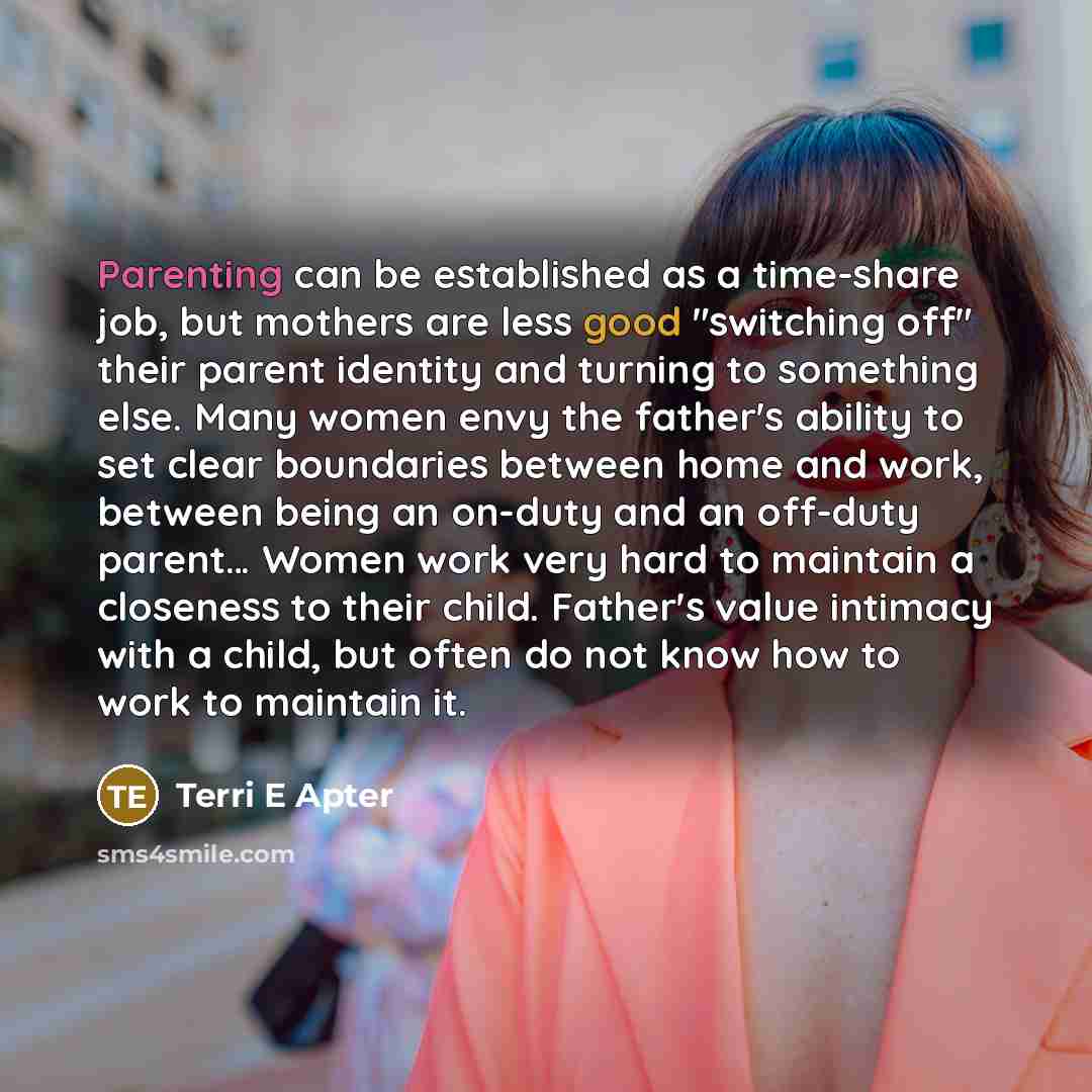 “Parenting can be established as a time-share job, but mothers are less good "switching off" their parent identity and turning to something else. Many women envy the father's ability to set clear boundaries between home and work, between being an on-duty and an off-duty parent… Women work very hard…” quote by Terri E Apter