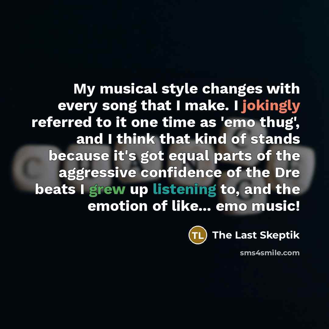 “My musical style changes with every song that I make. I jokingly referred to it one time as 'emo thug', and I think that kind of stands because it's got equal parts of the aggressive confidence of the Dre beats I grew up listening to, and the emotion of like... emo music!” quote by The Last Skeptik