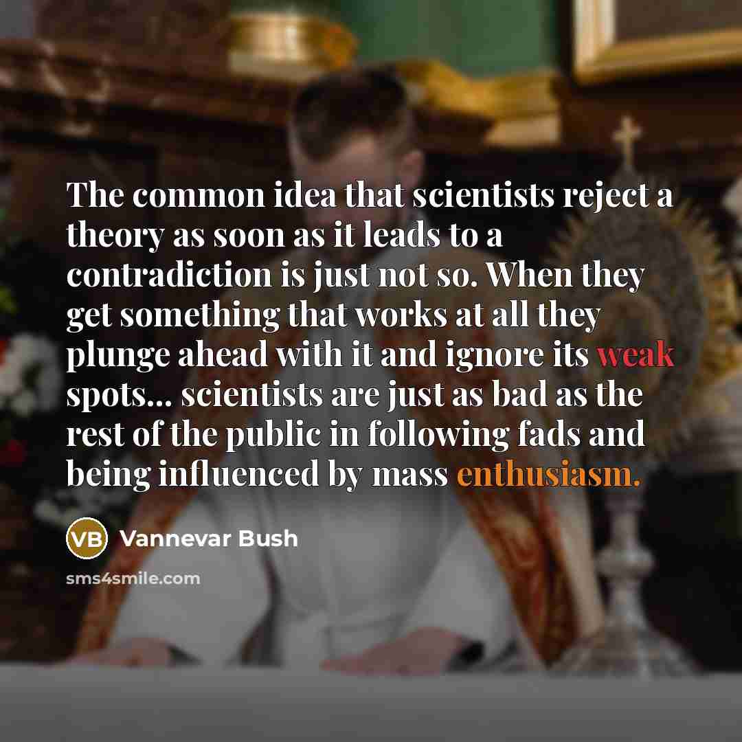 “The common idea that scientists reject a theory as soon as it leads to a contradiction is just not so. When they get something that works at all they plunge ahead with it and ignore its weak spots... scientists are just as bad as the rest of the public in following fads and being influenced by…” quote by Vannevar Bush