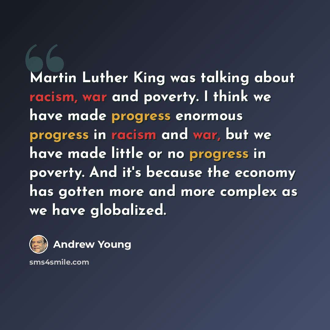 “Martin Luther King was talking about racism, war and poverty. I think we have made progress enormous progress in racism and war, but we have made little or no progress in poverty. And it's because the economy has gotten more and more complex as we have globalized.” quote by Andrew Young