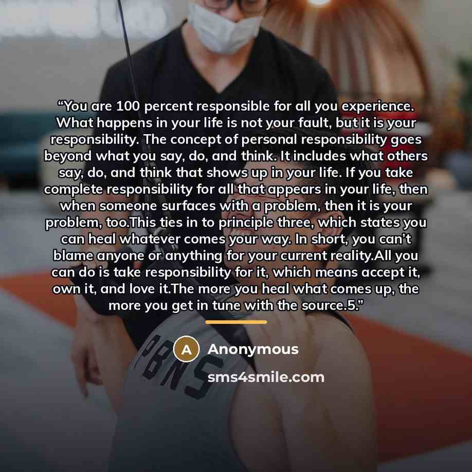 “You are 100 percent responsible for all you experience. What happens in your life is not your fault, but it is your responsibility. The concept of personal responsibility goes beyond what you say, do, and think. It includes what others say, do, and think that shows up in your life. If you take…” quote by Anonymous