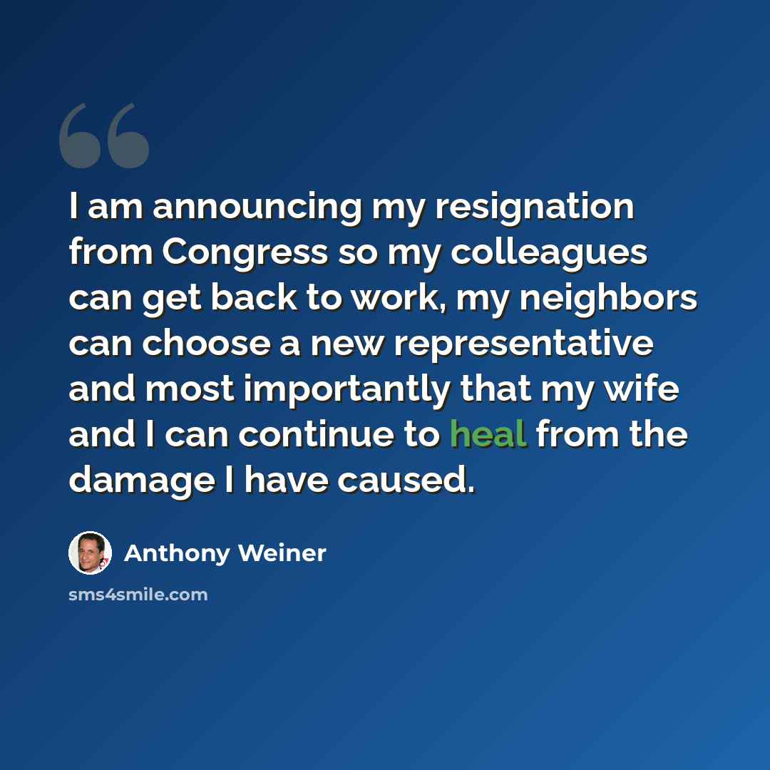 “I am announcing my resignation from Congress so my colleagues can get back to work, my neighbors can choose a new representative and most importantly that my wife and I can continue to heal from the damage I have caused.” quote by Anthony Weiner