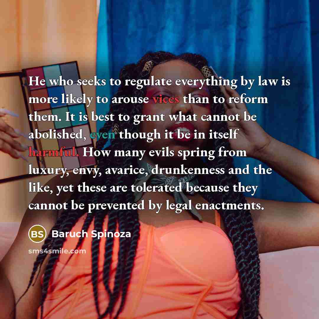 “He who seeks to regulate everything by law is more likely to arouse vices than to reform them. It is best to grant what cannot be abolished, even though it be in itself harmful. How many evils spring from luxury, envy, avarice, drunkenness and the like, yet these are tolerated because they cannot…” quote by Baruch Spinoza