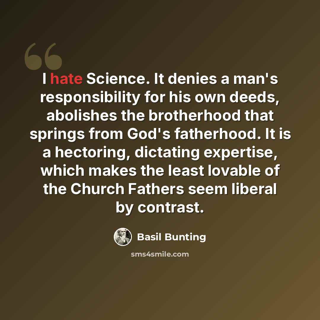 “I hate Science. It denies a man's responsibility for his own deeds, abolishes the brotherhood that springs from God's fatherhood. It is a hectoring, dictating expertise, which makes the least lovable of the Church Fathers seem liberal by contrast.” quote by Basil Bunting