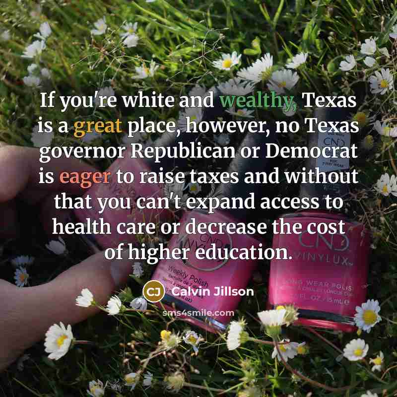“If you're white and wealthy, Texas is a great place, however, no Texas governor Republican or Democrat is eager to raise taxes and without that you can't expand access to health care or decrease the cost of higher education.” quote by Calvin Jillson