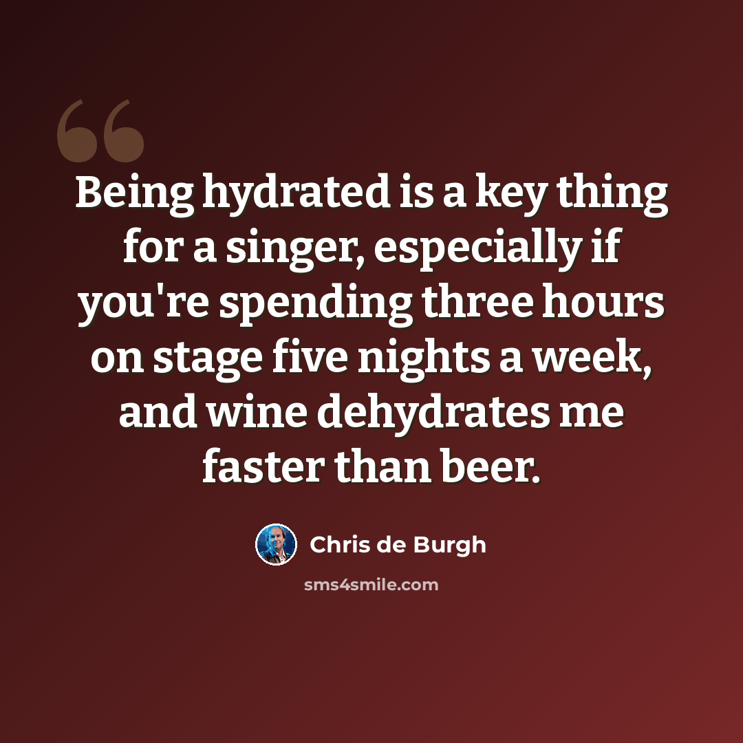 “Being hydrated is a key thing for a singer, especially if you're spending three hours on stage five nights a week, and wine dehydrates me faster than beer.” quote by Chris de Burgh