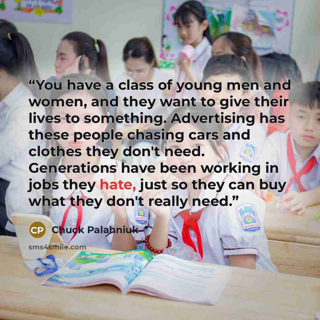 “You have a class of young men and women, and they want to give their lives to something. Advertising has these people chasing cars and clothes they don't need. Generations have been working in jobs they hate, just so they can buy what they don't really need.” quote by Chuck Palahniuk