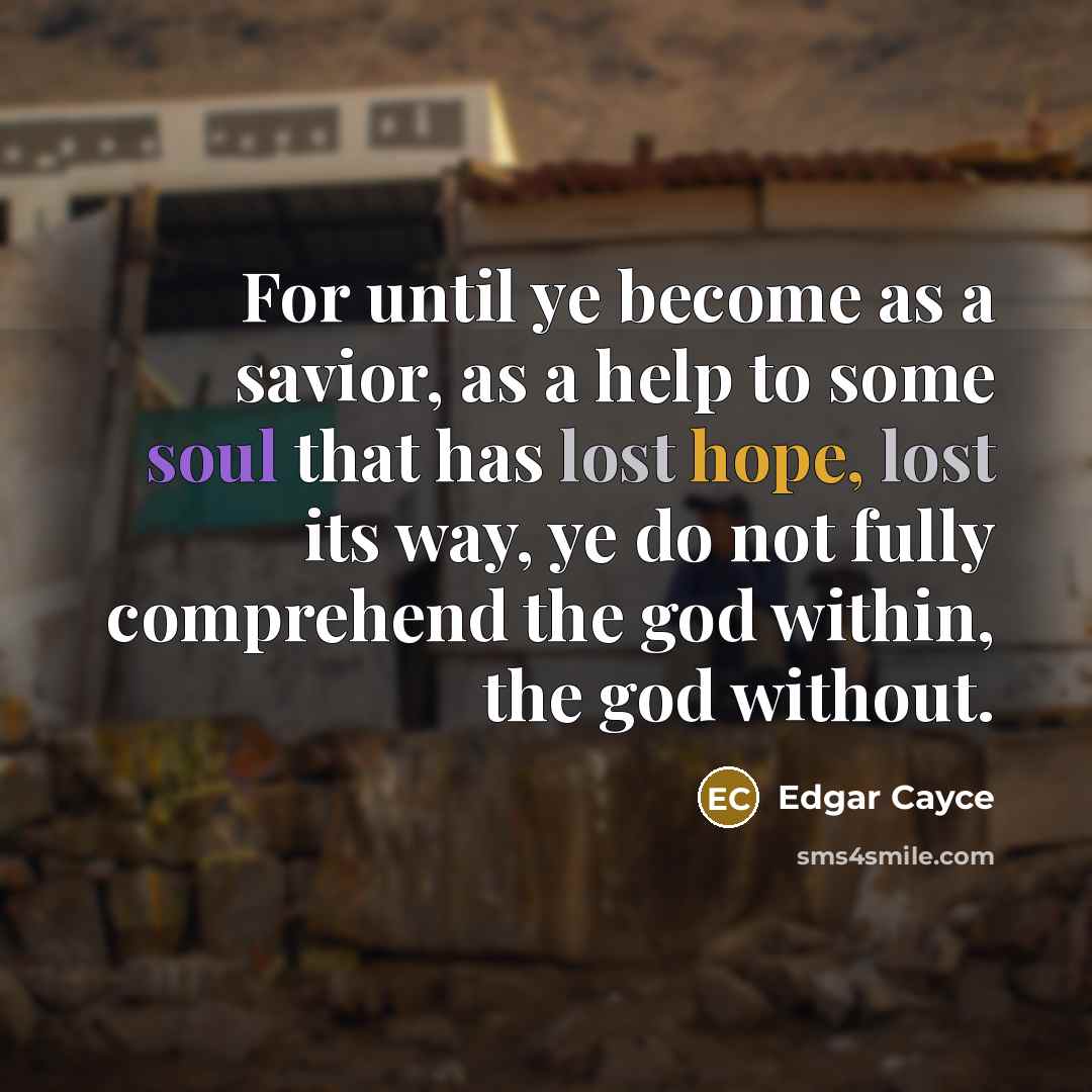 “For until ye become as a savior, as a help to some soul that has lost hope, lost its way, ye do not fully comprehend the god within, the god without.” quote by Edgar Cayce