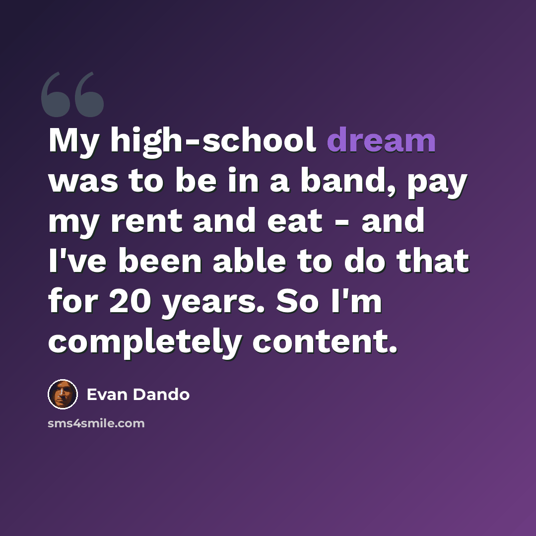“My high-school dream was to be in a band, pay my rent and eat - and I've been able to do that for 20 years. So I'm completely content.” quote by Evan Dando
