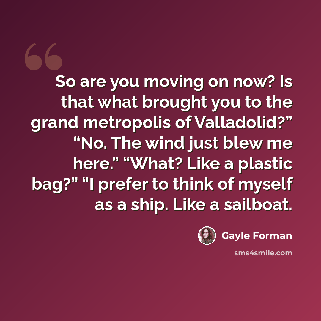 “So are you moving on now? Is that what brought you to the grand metropolis of Valladolid?” “No. The wind just blew me here.” “What? Like a plastic bag?” “I prefer to think of myself as a ship. Like a sailboat.” quote by Gayle Forman