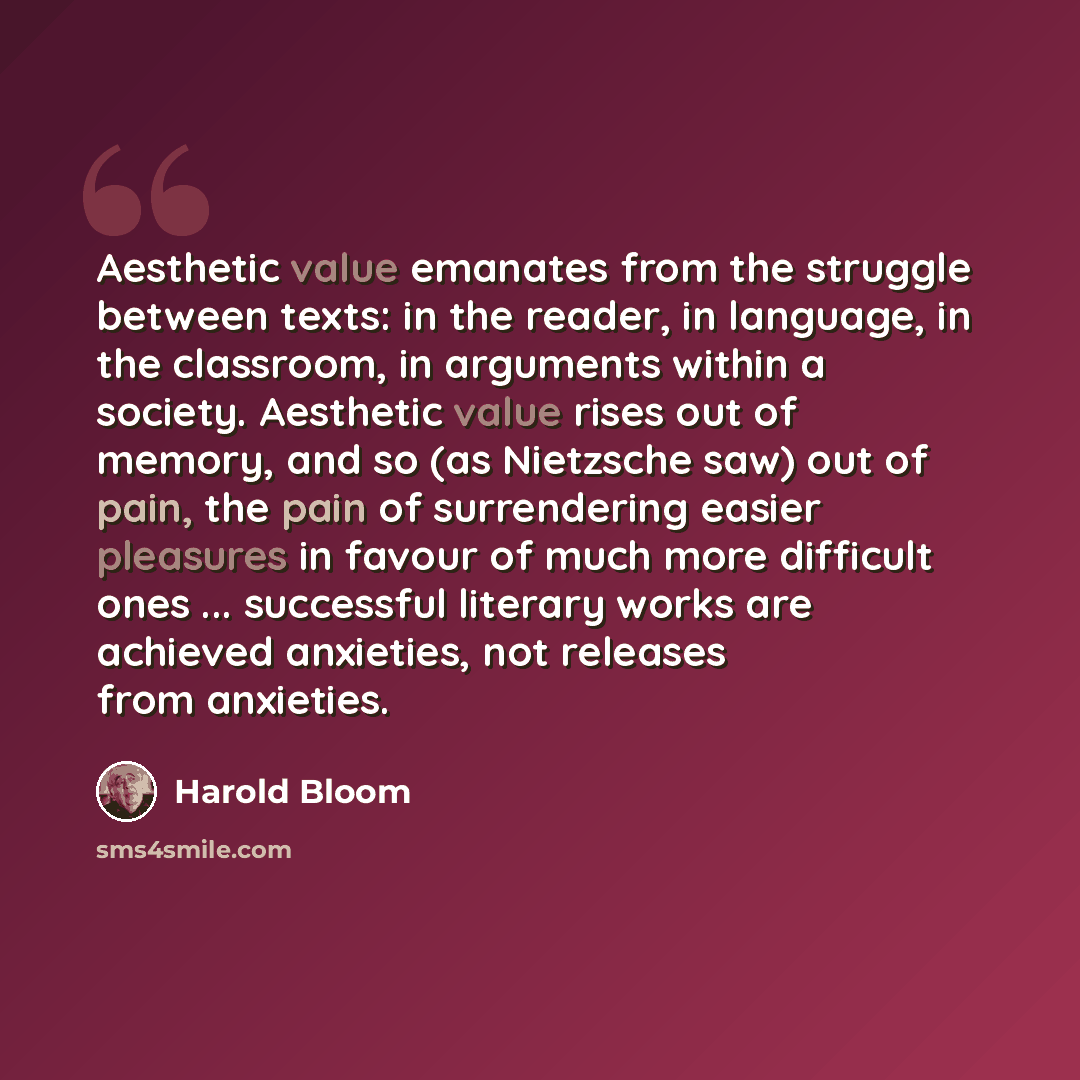 “Aesthetic value emanates from the struggle between texts: in the reader, in language, in the classroom, in arguments within a society. Aesthetic value rises out of memory, and so (as Nietzsche saw) out of pain, the pain of surrendering easier pleasures in favour of much more difficult ones…” quote by Harold Bloom