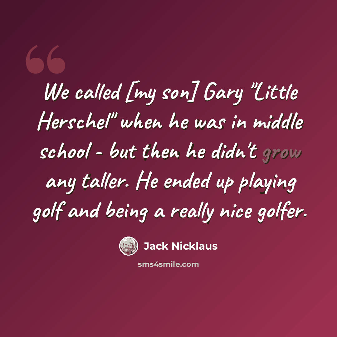 “We called [my son] Gary "Little Herschel" when he was in middle school - but then he didn't grow any taller. He ended up playing golf and being a really nice golfer.” quote by Jack Nicklaus