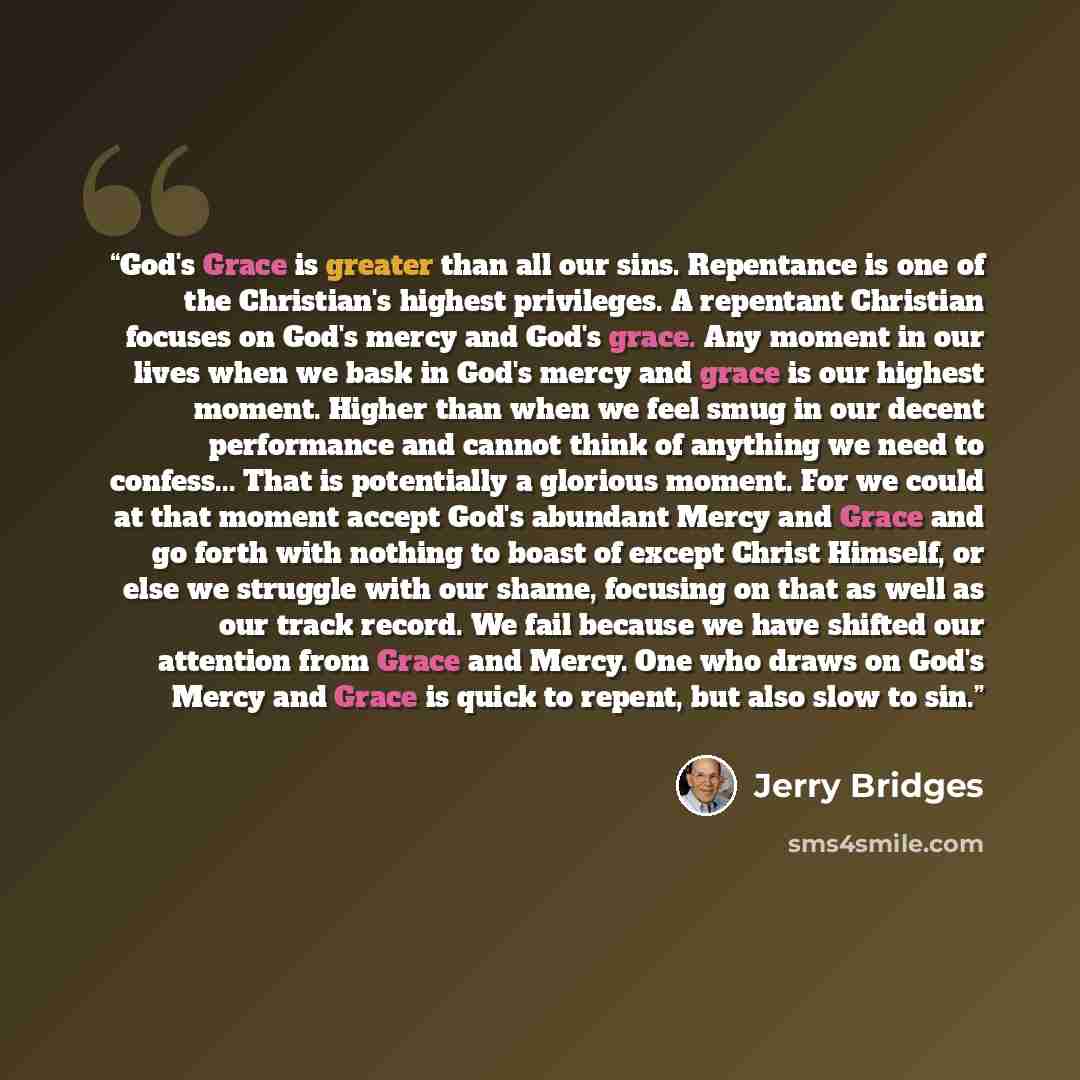 “God's Grace is greater than all our sins. Repentance is one of the Christian's highest privileges. A repentant Christian focuses on God's mercy and God's grace. Any moment in our lives when we bask in God's mercy and grace is our highest moment. Higher than when we feel smug in our decent…” quote by Jerry Bridges