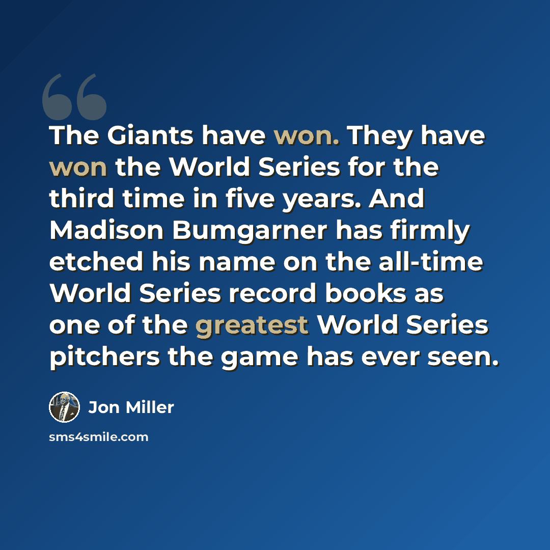 “The Giants have won. They have won the World Series for the third time in five years. And Madison Bumgarner has firmly etched his name on the all-time World Series record books as one of the greatest World Series pitchers the game has ever seen.” quote by Jon Miller