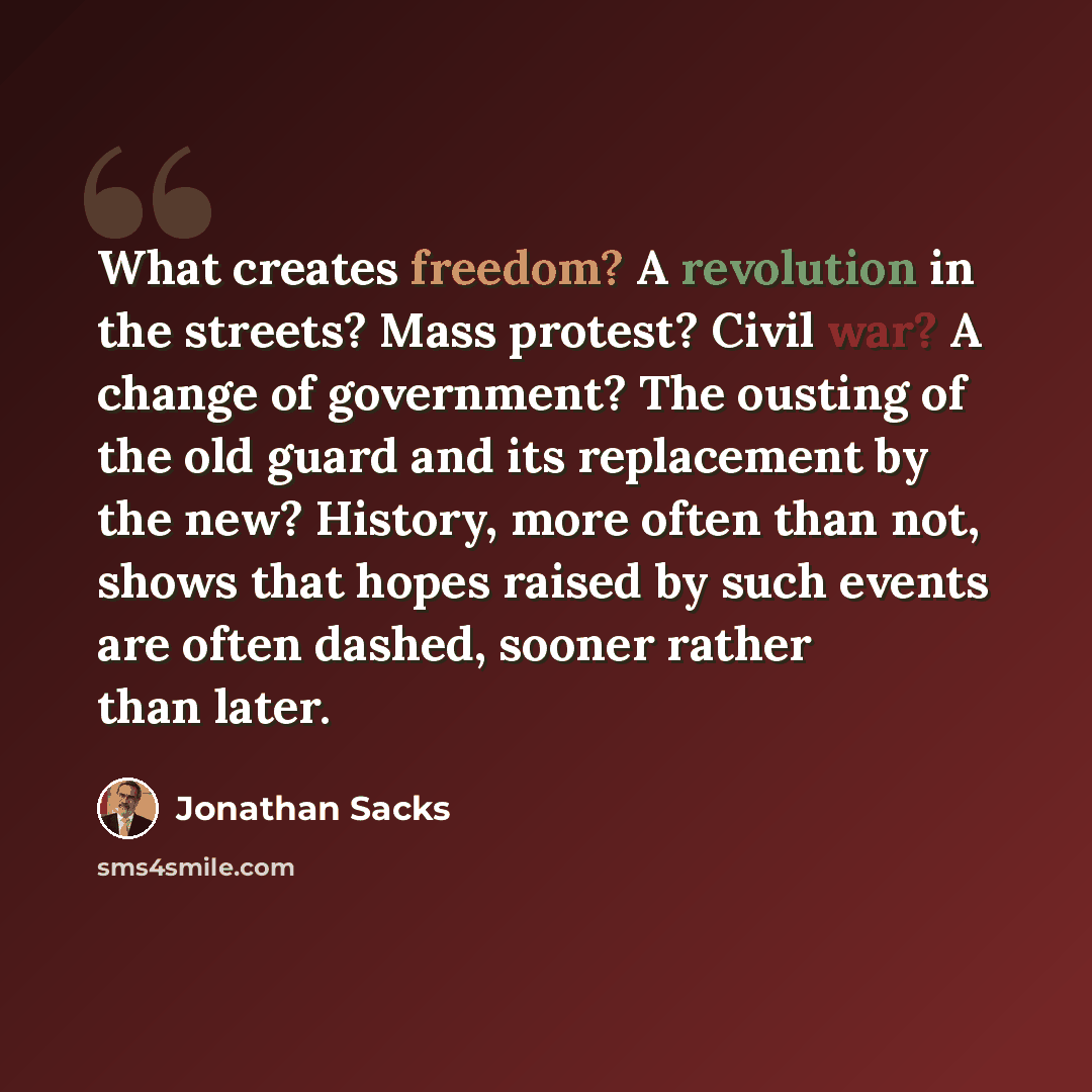 “What creates freedom? A revolution in the streets? Mass protest? Civil war? A change of government? The ousting of the old guard and its replacement by the new? History, more often than not, shows that hopes raised by such events are often dashed, sooner rather than later.” quote by Jonathan Sacks