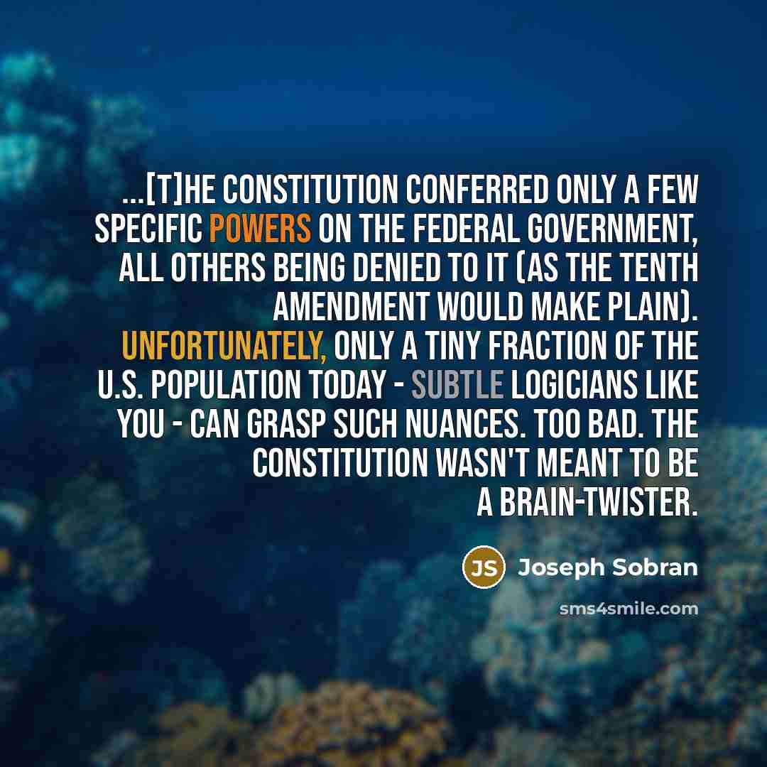 “...[T]he Constitution conferred only a few specific powers on the federal government, all others being denied to it (as the Tenth Amendment would make plain). Unfortunately, only a tiny fraction of the U.S. population today - subtle logicians like you - can grasp such nuances. Too bad. The…” quote by Joseph Sobran