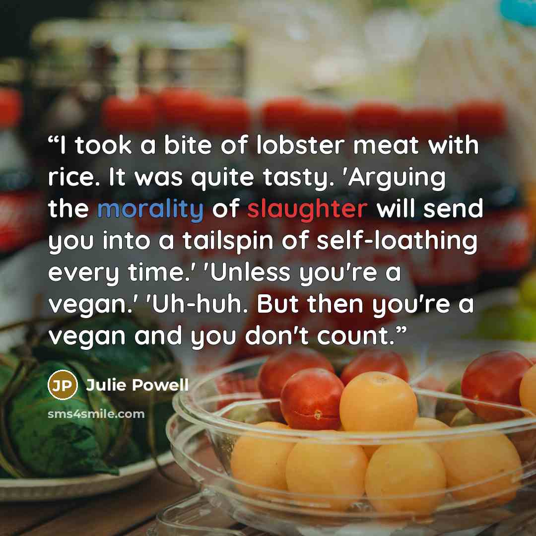 “I took a bite of lobster meat with rice. It was quite tasty. 'Arguing the morality of slaughter will send you into a tailspin of self-loathing every time.' 'Unless you're a vegan.' 'Uh-huh. But then you're a vegan and you don't count.” quote by Julie Powell
