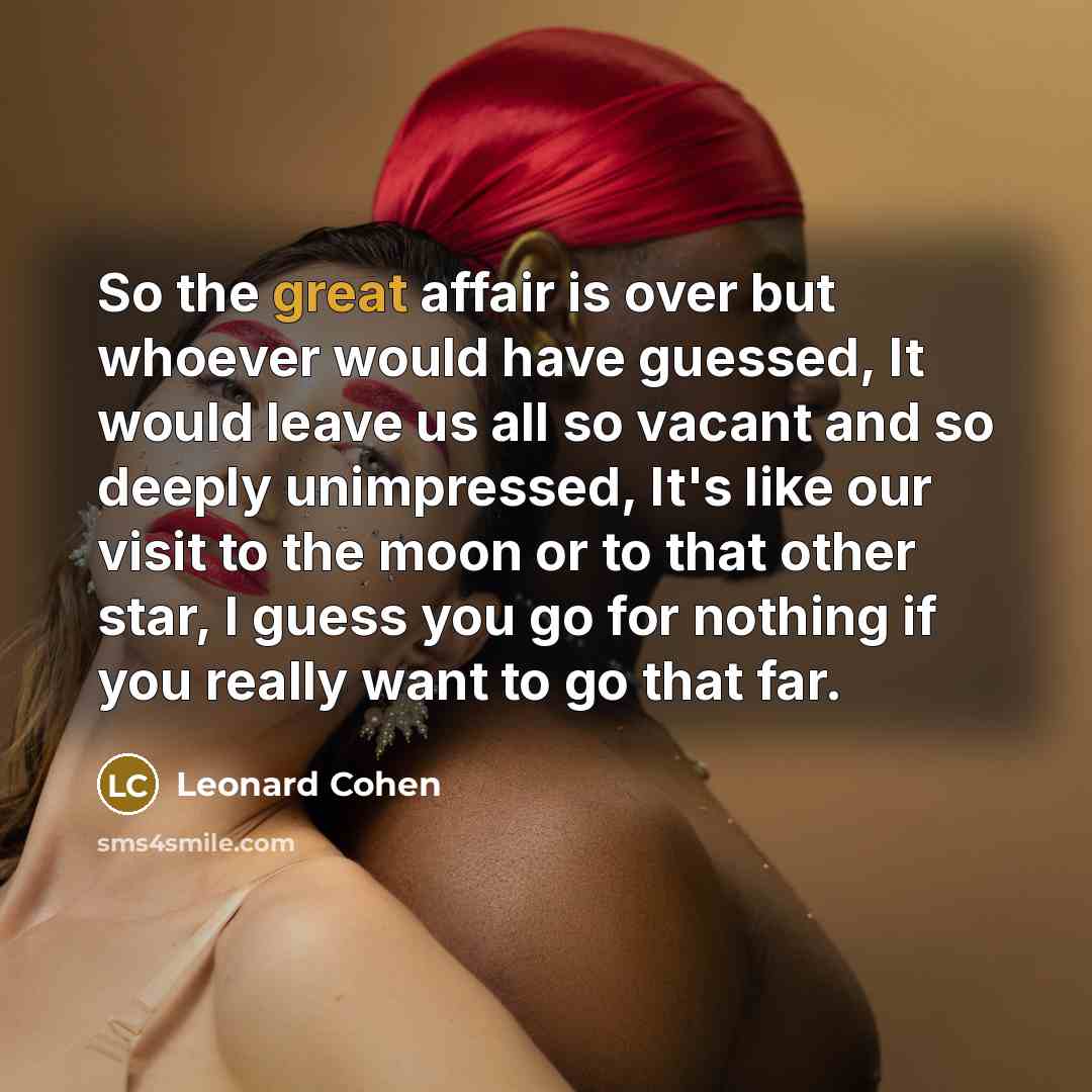 “So the great affair is over but whoever would have guessed, It would leave us all so vacant and so deeply unimpressed, It's like our visit to the moon or to that other star, I guess you go for nothing if you really want to go that far.” quote by Leonard Cohen
