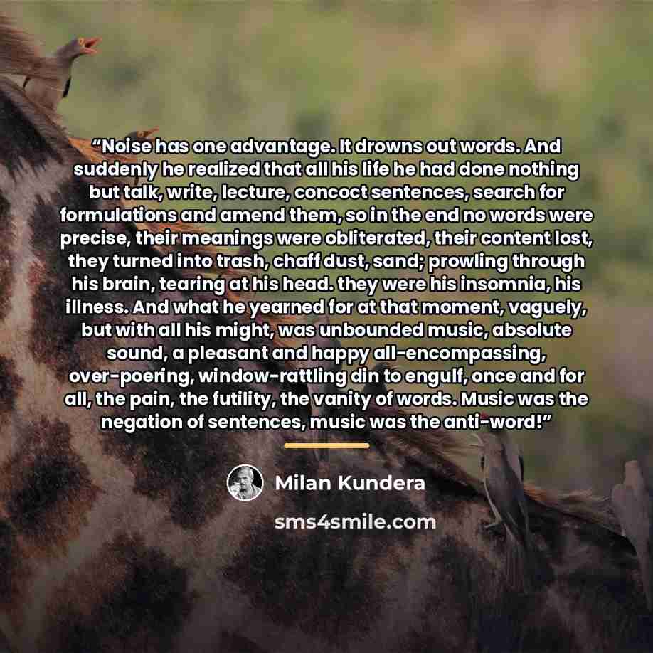 “Noise has one advantage. It drowns out words. And suddenly he realized that all his life he had done nothing but talk, write, lecture, concoct sentences, search for formulations and amend them, so in the end no words were precise, their meanings were obliterated, their content lost, they turned…” quote by Milan Kundera