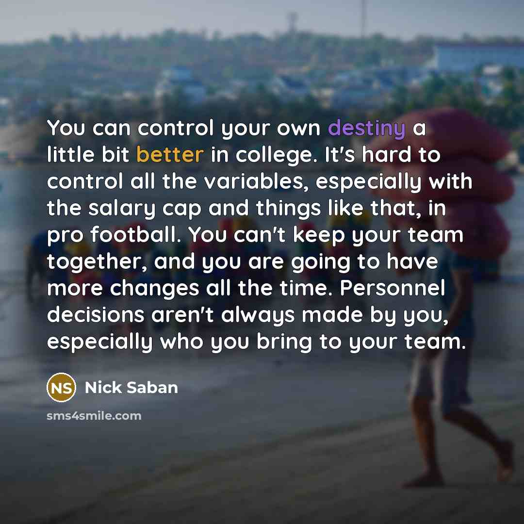 “You can control your own destiny a little bit better in college. It's hard to control all the variables, especially with the salary cap and things like that, in pro football. You can't keep your team together, and you are going to have more changes all the time. Personnel decisions aren't always…” quote by Nick Saban