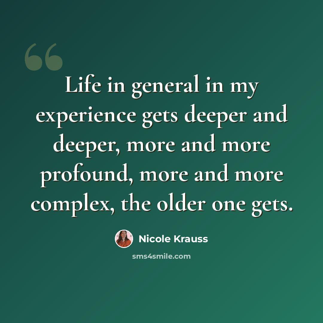 “Life in general in my experience gets deeper and deeper, more and more profound, more and more complex, the older one gets.” quote by Nicole Krauss