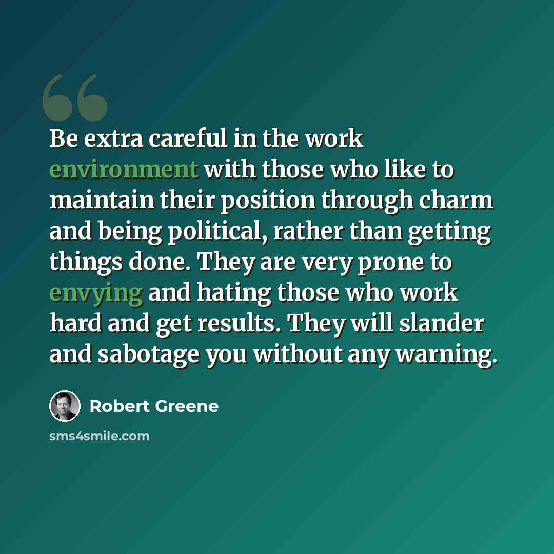 “Be extra careful in the work environment with those who like to maintain their position through charm and being political, rather than getting things done. They are very prone to envying and hating those who work hard and get results. They will slander and sabotage you without any warning.” quote by Robert Greene
