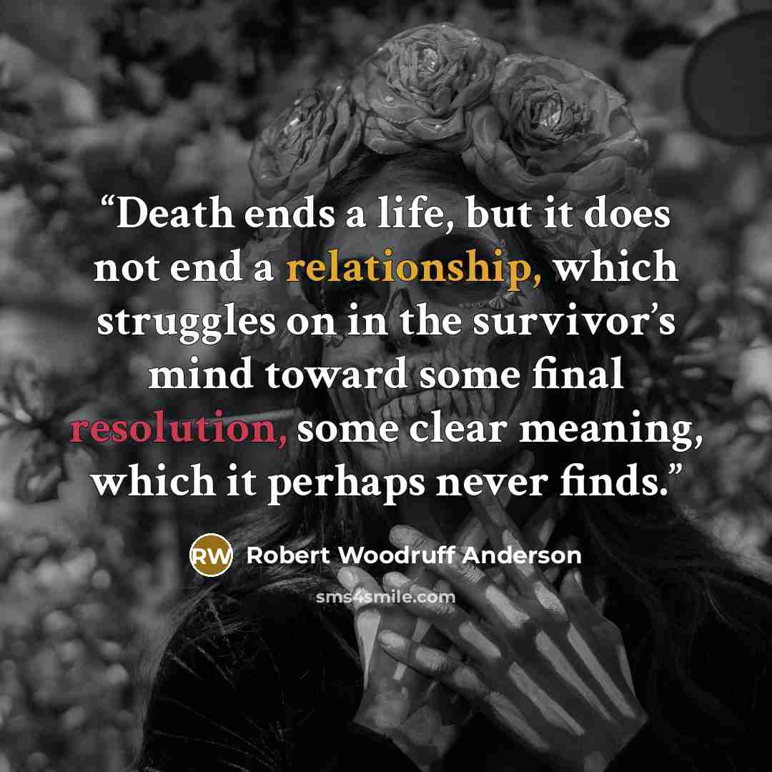 “Death ends a life, but it does not end a relationship, which struggles on in the survivor’s mind toward some final resolution, some clear meaning, which it perhaps never finds.” quote by Robert Woodruff Anderson