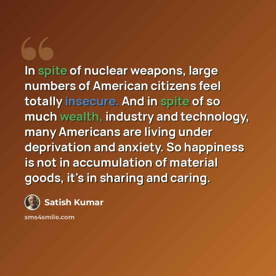 “In spite of nuclear weapons, large numbers of American citizens feel totally insecure. And in spite of so much wealth, industry and technology, many Americans are living under deprivation and anxiety. So happiness is not in accumulation of material goods, it's in sharing and caring.” quote by Satish Kumar