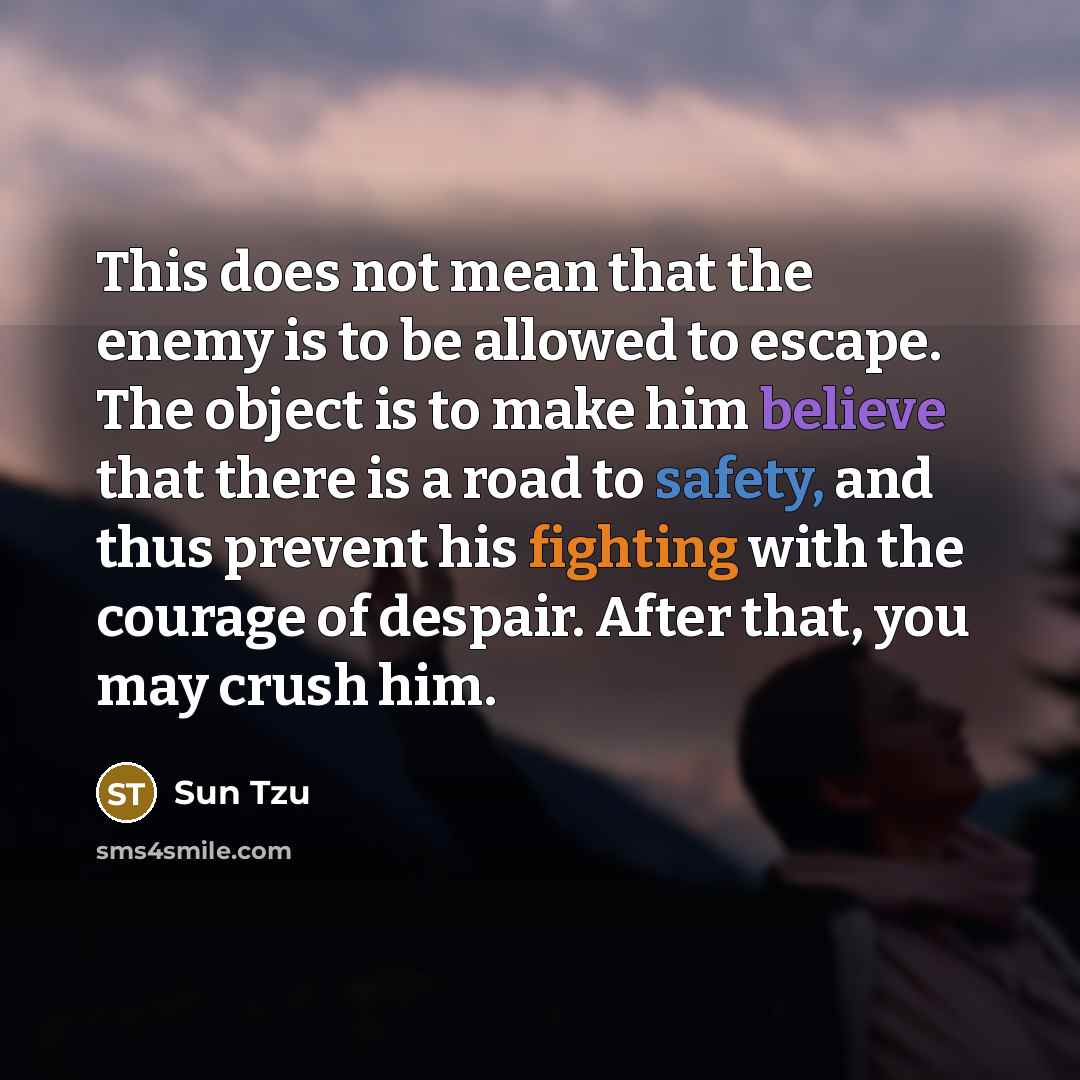 “This does not mean that the enemy is to be allowed to escape. The object is to make him believe that there is a road to safety, and thus prevent his fighting with the courage of despair. After that, you may crush him.” quote by Sun Tzu