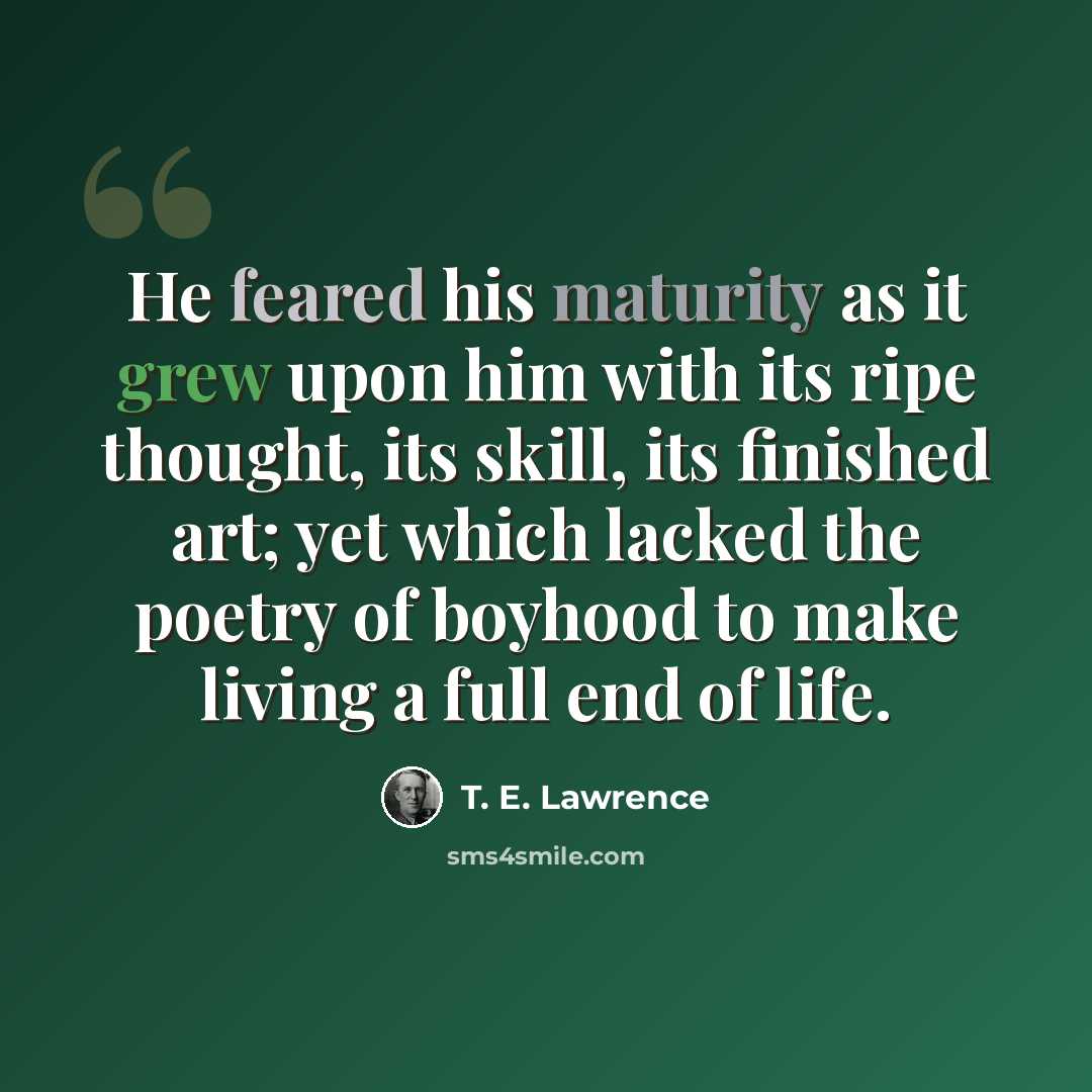“He feared his maturity as it grew upon him with its ripe thought, its skill, its finished art; yet which lacked the poetry of boyhood to make living a full end of life.” quote by T. E. Lawrence