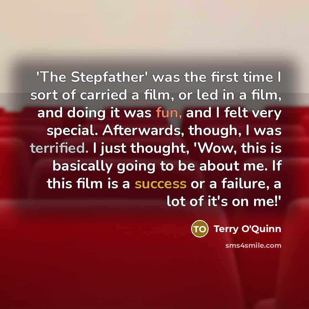 “'The Stepfather' was the first time I sort of carried a film, or led in a film, and doing it was fun, and I felt very special. Afterwards, though, I was terrified. I just thought, 'Wow, this is basically going to be about me. If this film is a success or a failure, a lot of it's on me!'” quote by Terry O'Quinn