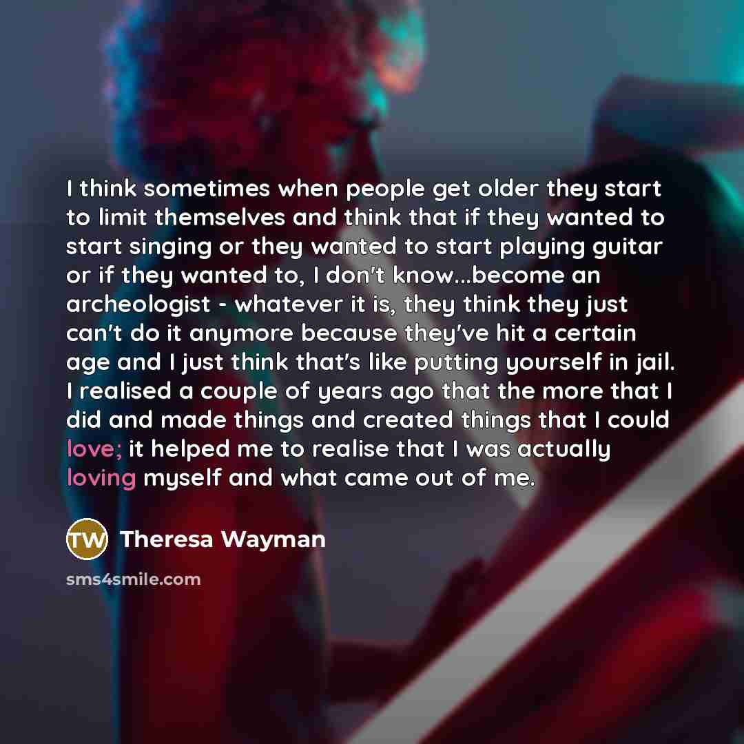 “I think sometimes when people get older they start to limit themselves and think that if they wanted to start singing or they wanted to start playing guitar or if they wanted to, I don't know...become an archeologist - whatever it is, they think they just can't do it anymore because they've hit a…” quote by Theresa Wayman