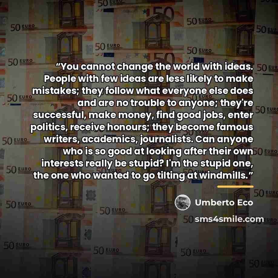 “You cannot change the world with ideas. People with few ideas are less likely to make mistakes; they follow what everyone else does and are no trouble to anyone; they're successful, make money, find good jobs, enter politics, receive honours; they become famous writers, academics, journalists. Can…” quote by Umberto Eco