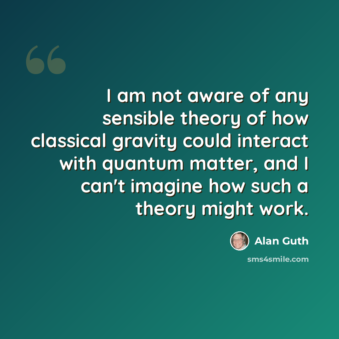 “I am not aware of any sensible theory of how classical gravity could interact with quantum matter, and I can't imagine how such a theory might work.” quote by Alan Guth