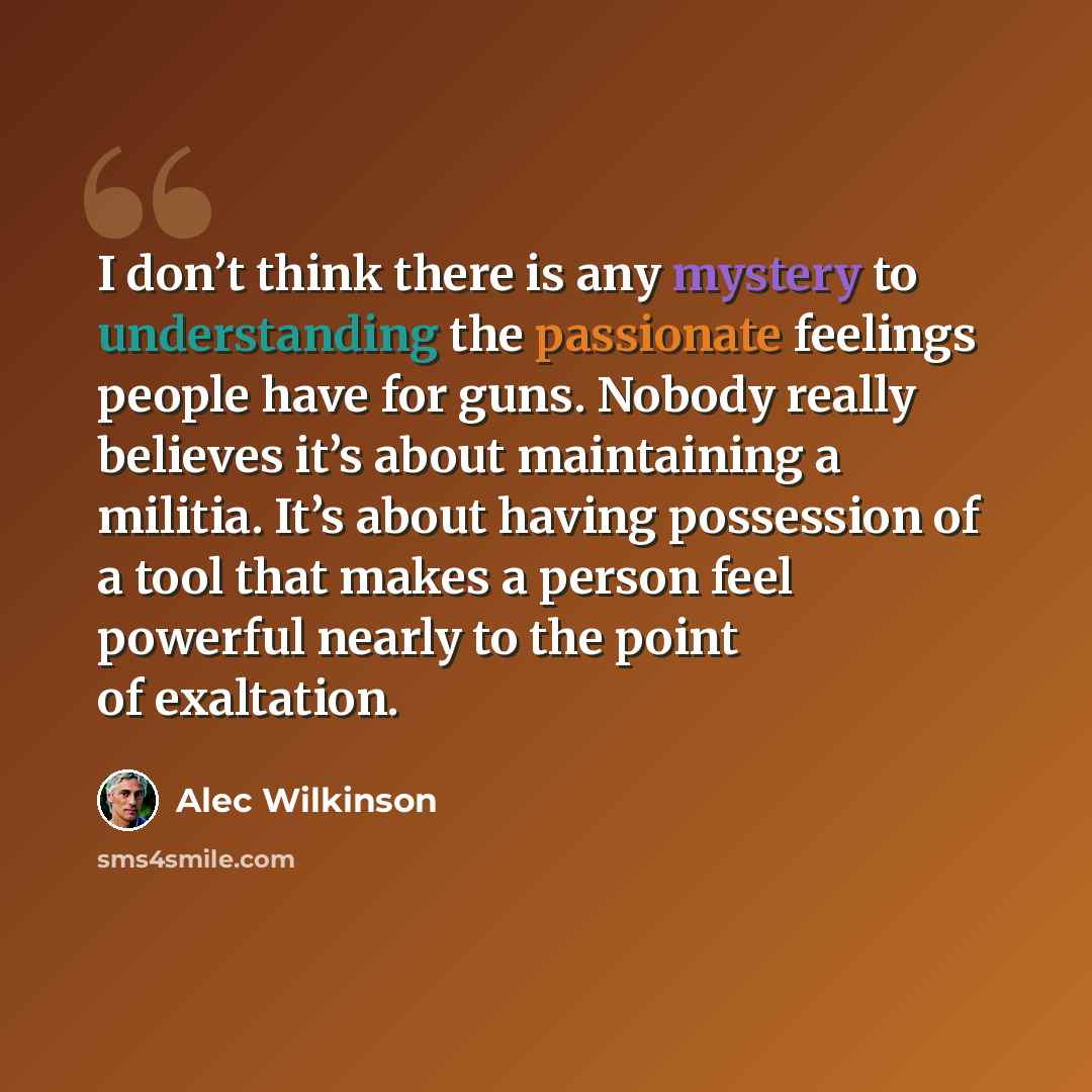 “I don’t think there is any mystery to understanding the passionate feelings people have for guns. Nobody really believes it’s about maintaining a militia. It’s about having possession of a tool that makes a person feel powerful nearly to the point of exaltation.” quote by Alec Wilkinson
