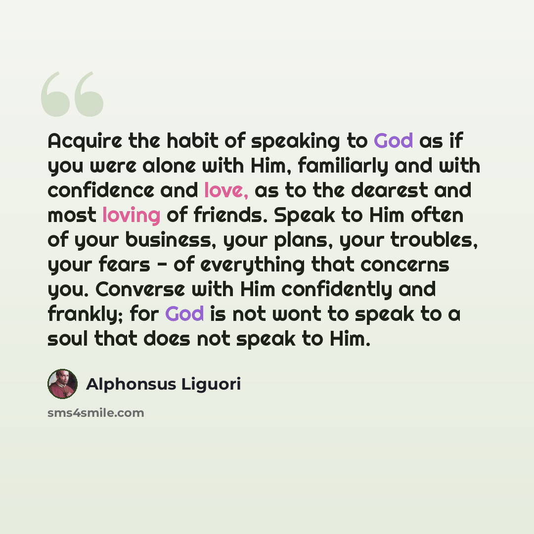 “Acquire the habit of speaking to God as if you were alone with Him, familiarly and with confidence and love, as to the dearest and most loving of friends. Speak to Him often of your business, your plans, your troubles, your fears - of everything that concerns you. Converse with Him confidently and…” quote by Alphonsus Liguori