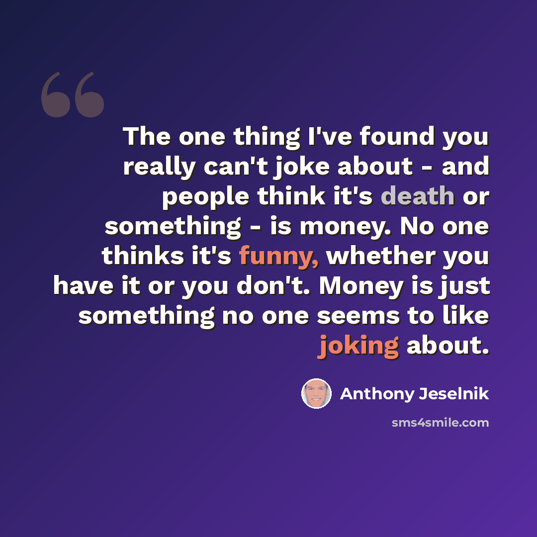 “The one thing I've found you really can't joke about - and people think it's death or something - is money. No one thinks it's funny, whether you have it or you don't. Money is just something no one seems to like joking about.” quote by Anthony Jeselnik