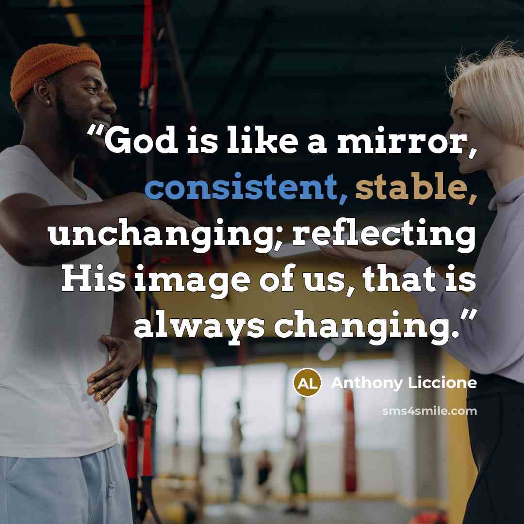 “God is like a mirror, consistent, stable, unchanging; reflecting His image of us, that is always changing.” quote by Anthony Liccione