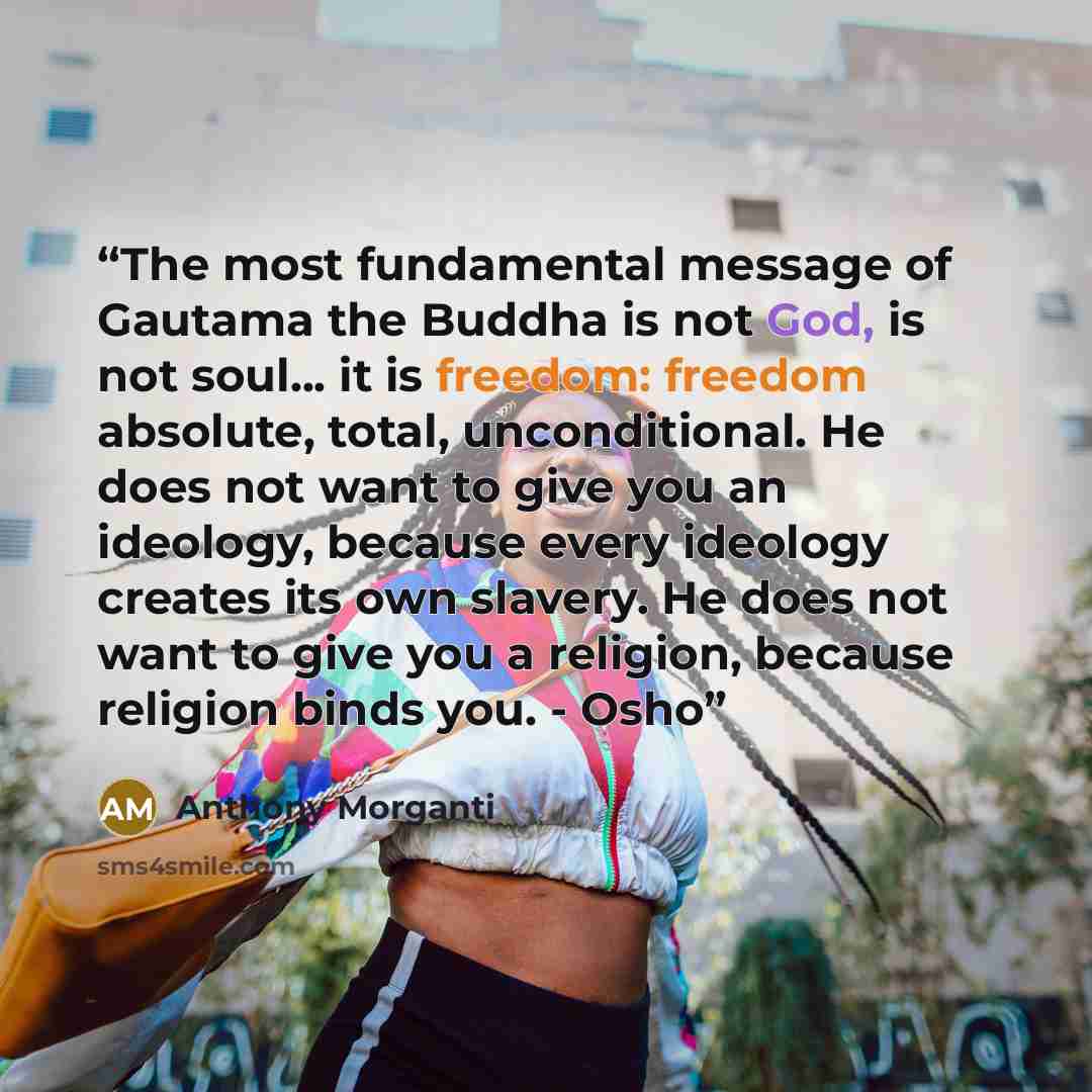 “The most fundamental message of Gautama the Buddha is not God, is not soul... it is freedom: freedom absolute, total, unconditional. He does not want to give you an ideology, because every ideology creates its own slavery. He does not want to give you a religion, because religion binds you. - Osho” quote by Anthony Morganti