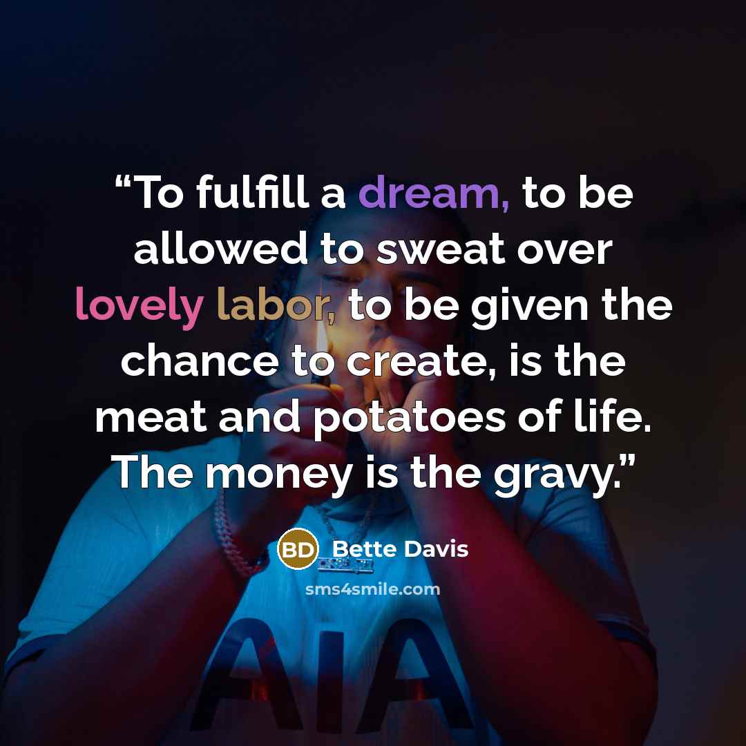 “To fulfill a dream, to be allowed to sweat over lovely labor, to be given the chance to create, is the meat and potatoes of life. The money is the gravy.” quote by Bette Davis