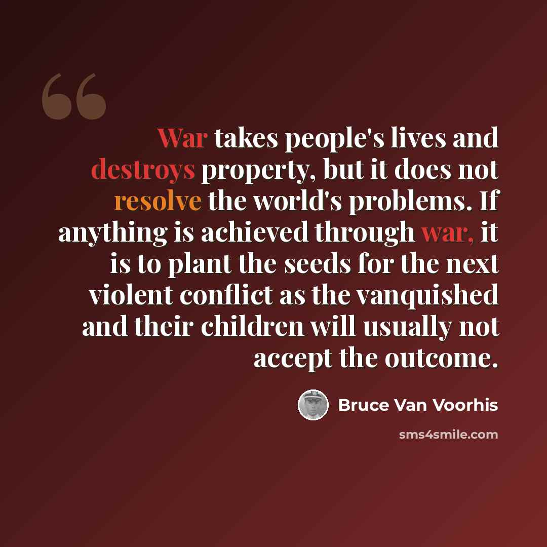 “War takes people's lives and destroys property, but it does not resolve the world's problems. If anything is achieved through war, it is to plant the seeds for the next violent conflict as the vanquished and their children will usually not accept the outcome.” quote by Bruce Van Voorhis