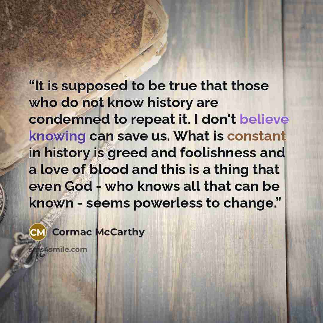 “It is supposed to be true that those who do not know history are condemned to repeat it. I don't believe knowing can save us. What is constant in history is greed and foolishness and a love of blood and this is a thing that even God - who knows all that can be known - seems powerless to change.” quote by Cormac McCarthy
