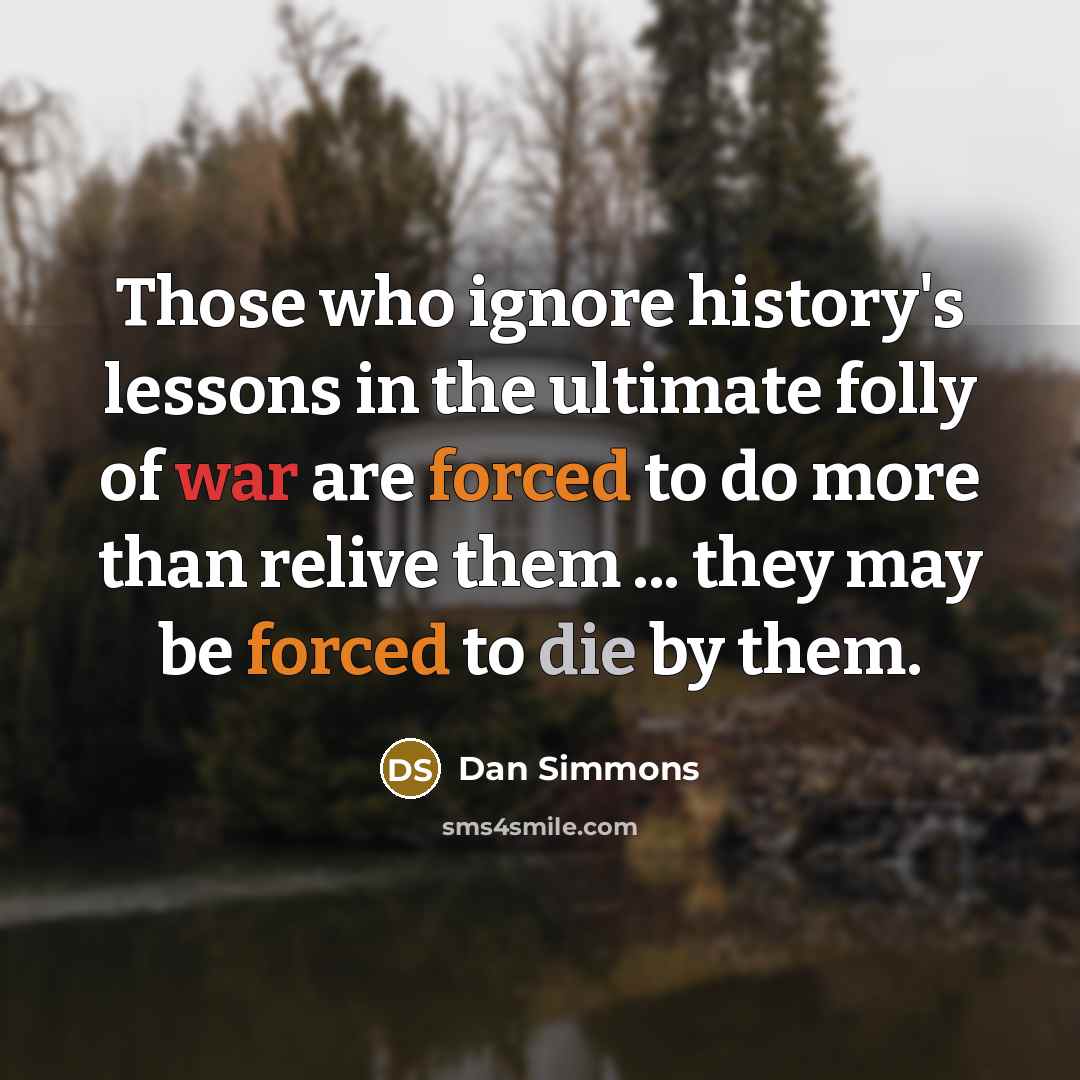 “Those who ignore history's lessons in the ultimate folly of war are forced to do more than relive them ... they may be forced to die by them.” quote by Dan Simmons