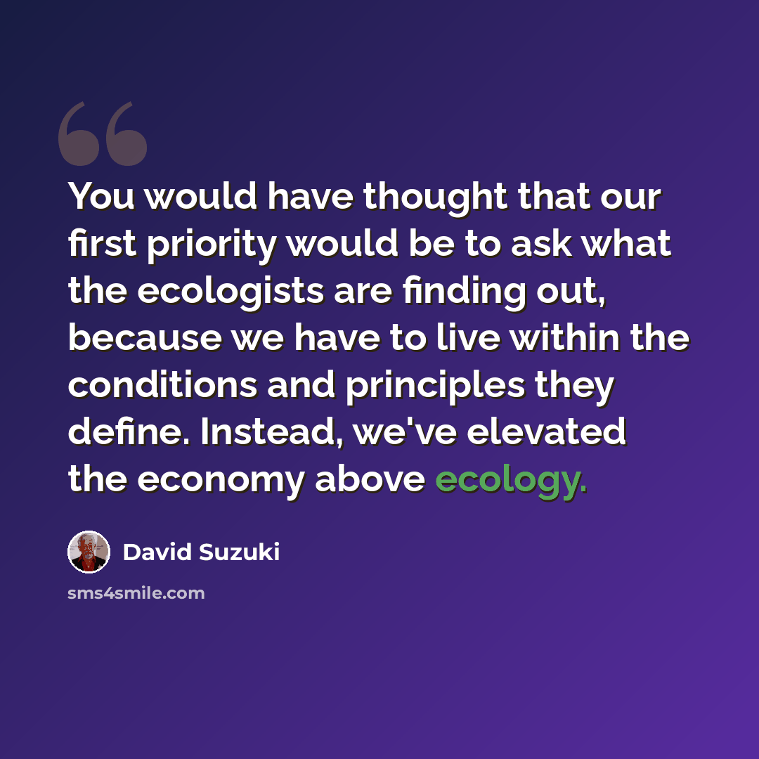 “You would have thought that our first priority would be to ask what the ecologists are finding out, because we have to live within the conditions and principles they define. Instead, we've elevated the economy above ecology.” quote by David Suzuki