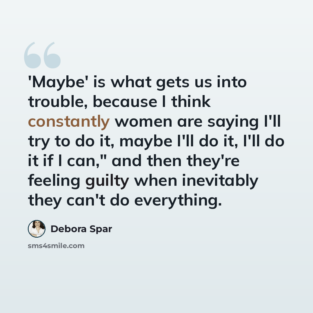 “'Maybe' is what gets us into trouble, because I think constantly women are saying I'll try to do it, maybe I'll do it, I'll do it if I can," and then they're feeling guilty when inevitably they can't do everything.” quote by Debora Spar