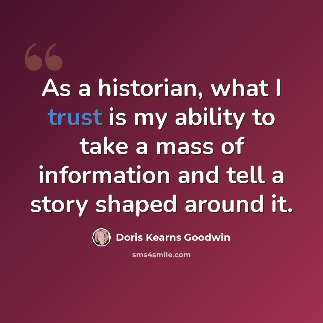 “As a historian, what I trust is my ability to take a mass of information and tell a story shaped around it.” quote by Doris Kearns Goodwin