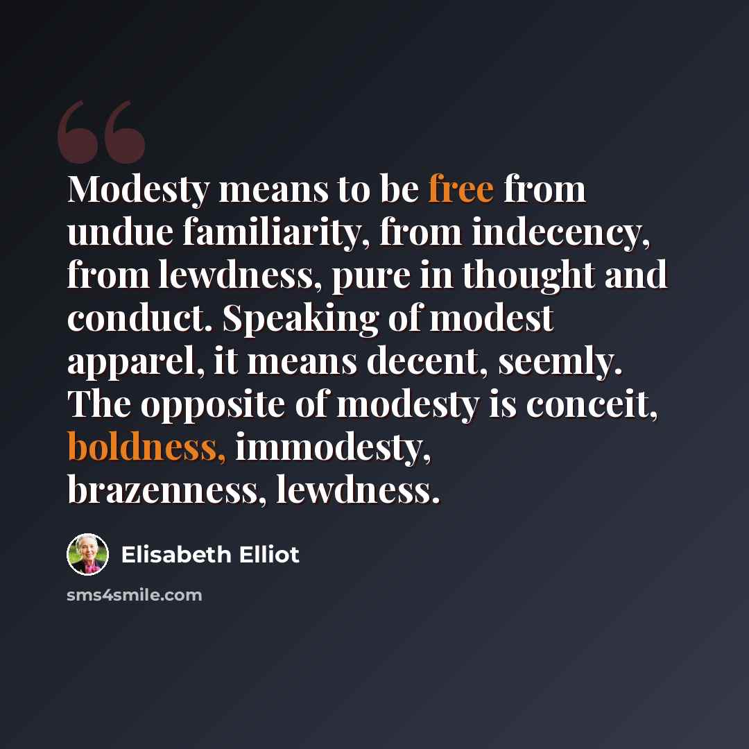 “Modesty means to be free from undue familiarity, from indecency, from lewdness, pure in thought and conduct. Speaking of modest apparel, it means decent, seemly. The opposite of modesty is conceit, boldness, immodesty, brazenness, lewdness.” quote by Elisabeth Elliot
