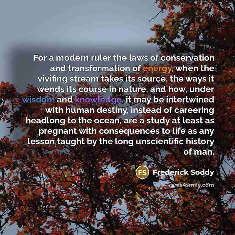 “For a modern ruler the laws of conservation and transformation of energy, when the vivifing stream takes its source, the ways it wends its course in nature, and how, under wisdom and knowledge, it may be intertwined with human destiny, instead of careering headlong to the ocean, are a study at…” quote by Frederick Soddy
